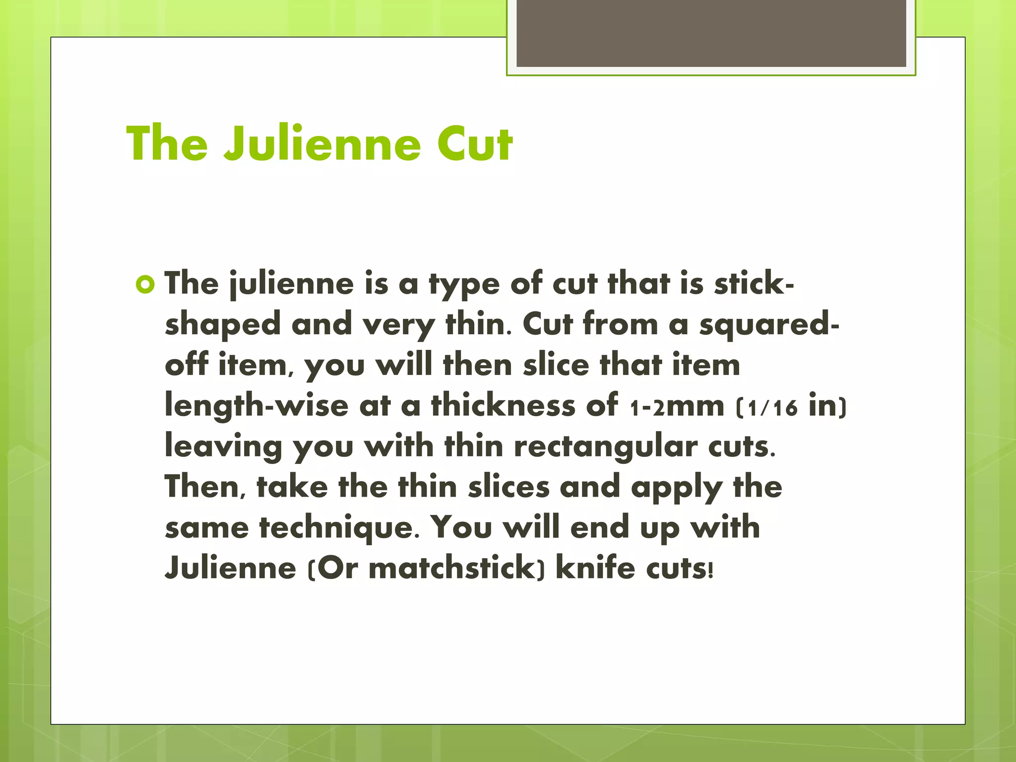 The Julienne Cut
 The julienne is a type of cut that is stick-
shaped and very thin. Cut from a squared-
off item, you will then slice that item
length-wise at a thickness of 1-2mm (1/16 in)
leaving you with thin rectangular cuts.
Then, take the thin slices and apply the
same technique. You will end up with
Julienne (Or matchstick) knife cuts!
 
