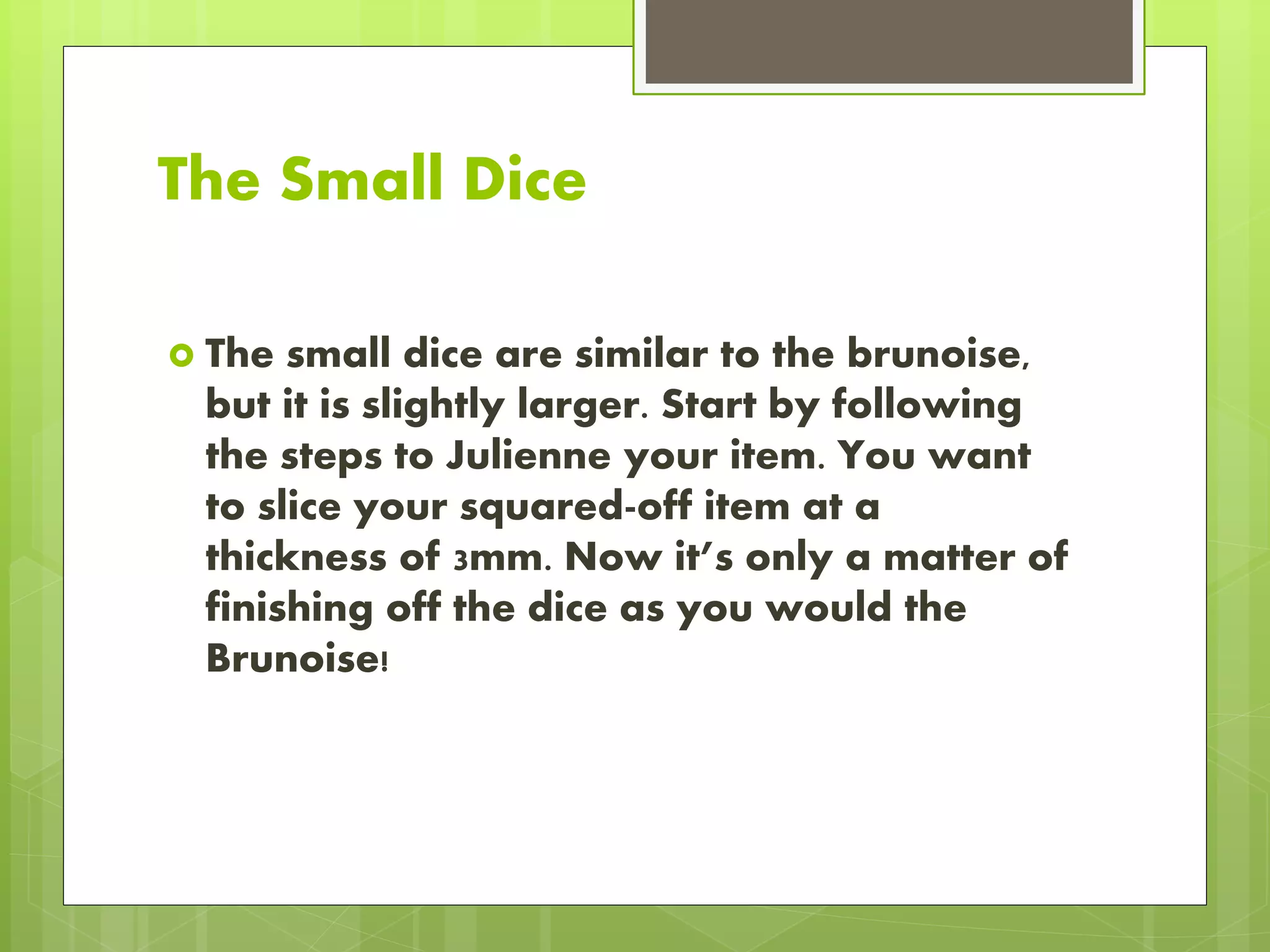 The Small Dice
 The small dice are similar to the brunoise,
but it is slightly larger. Start by following
the steps to Julienne your item. You want
to slice your squared-off item at a
thickness of 3mm. Now it’s only a matter of
finishing off the dice as you would the
Brunoise!
 