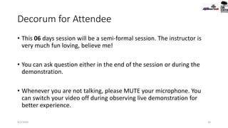 Decorum for Attendee
• This 06 days session will be a semi-formal session. The instructor is
very much fun loving, believe me!
• You can ask question either in the end of the session or during the
demonstration.
• Whenever you are not talking, please MUTE your microphone. You
can switch your video off during observing live demonstration for
better experience.
9/2/2020 14
 