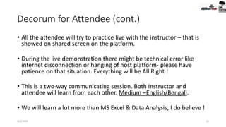 Decorum for Attendee (cont.)
• All the attendee will try to practice live with the instructor – that is
showed on shared screen on the platform.
• During the live demonstration there might be technical error like
internet disconnection or hanging of host platform- please have
patience on that situation. Everything will be All Right !
• This is a two-way communicating session. Both Instructor and
attendee will learn from each other. Medium –English/Bengali.
• We will learn a lot more than MS Excel & Data Analysis, I do believe !
9/2/2020 15
 
