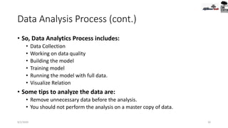 Data Analysis Process (cont.)
• So, Data Analytics Process includes:
• Data Collection
• Working on data quality
• Building the model
• Training model
• Running the model with full data.
• Visualize Relation
• Some tips to analyze the data are:
• Remove unnecessary data before the analysis.
• You should not perform the analysis on a master copy of data.
9/2/2020 26
 