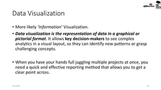 Data Visualization
• More likely ‘Information’ Visualization.
• Data visualization is the representation of data in a graphical or
pictorial format. It allows key decision-makers to see complex
analytics in a visual layout, so they can identify new patterns or grasp
challenging concepts.
• When you have your hands full juggling multiple projects at once, you
need a quick and effective reporting method that allows you to get a
clear point across.
9/2/2020 36
 