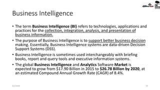 Business Intelligence
• The term Business Intelligence (BI) refers to technologies, applications and
practices for the collection, integration, analysis, and presentation of
business information.
• The purpose of Business Intelligence is to support better business decision
making. Essentially, Business Intelligence systems are data-driven Decision
Support Systems (DSS).
• Business Intelligence is sometimes used interchangeably with briefing
books, report and query tools and executive information systems.
• The global Business Intelligence and Analytics Software Market is
expected to grow from $17.90 Billion in 2015 to $26.78 Billion by 2020, at
an estimated Compound Annual Growth Rate (CAGR) of 8.4%.
9/2/2020 39
 