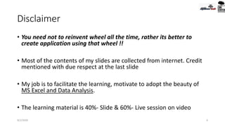 Disclaimer
• You need not to reinvent wheel all the time, rather its better to
create application using that wheel !!
• Most of the contents of my slides are collected from internet. Credit
mentioned with due respect at the last slide
• My job is to facilitate the learning, motivate to adopt the beauty of
MS Excel and Data Analysis.
• The learning material is 40%- Slide & 60%- Live session on video
9/2/2020 4
 