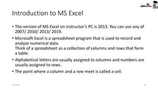 Introduction to MS Excel
• The version of MS Excel on instructor’s PC is 2013. You can use any of
2007/ 2010/ 2013/ 2019.
• Microsoft Excel is a spreadsheet program that is used to record and
analyze numerical data.
Think of a spreadsheet as a collection of columns and rows that form
a table.
• Alphabetical letters are usually assigned to columns and numbers are
usually assigned to rows.
• The point where a column and a row meet is called a cell.
9/2/2020 49
 