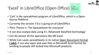 ‘Excel’ in LibreOffice [Open Office]
• ‘Calc’ is the spreadsheet program of LibreOffice, which is a Open-
Source Platform
• Currently the version 7.0.x is going on of LibreOffice
• Their Theme is ‘The Spreadsheet for everyone’
• It can also analyze data using it’s ‘Advanced DataPilot technology’
• Can do almost all the operations like MS Excel
• While Calc saves spreadsheets in its native Open Document Format
(.ods), it can also open and save files in Microsoft Excel format for
sending to people still locked into Microsoft products.
9/2/2020 50
 