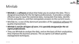 Minitab
• Minitab is a software product that helps you to analyze the data. This is
designed essentially for the Six Sigma professionals. It provides a simple,
effective way to input the statistical data, manipulate that data, identify
trends and patterns, and then extrapolate answers to the current issues.
• MiniTab Inc. is one of the dominant providers of the statistical software for
quality improvement.
• Minitab is not for all types of users. It is specially designed for the six
sigma professionals.
• They use Minitab to analyze the data, and on the basis of their analyzation,
they improve the business process. The six sigma is all about quality
management techniques.
9/2/2020 52
 