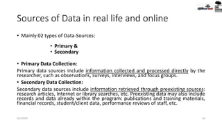 Sources of Data in real life and online
• Mainly 02 types of Data-Sources:
• Primary &
• Secondary
• Primary Data Collection:
Primary data sources include information collected and processed directly by the
researcher, such as observations, surveys, interviews, and focus groups.
• Secondary Data Collection:
Secondary data sources include information retrieved through preexisting sources:
research articles, Internet or library searches, etc. Preexisting data may also include
records and data already within the program: publications and training materials,
financial records, student/client data, performance reviews of staff, etc.
9/2/2020 56
 