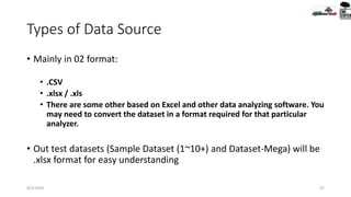 Types of Data Source
• Mainly in 02 format:
• .CSV
• .xlsx / .xls
• There are some other based on Excel and other data analyzing software. You
may need to convert the dataset in a format required for that particular
analyzer.
• Out test datasets (Sample Dataset (1~10+) and Dataset-Mega) will be
.xlsx format for easy understanding
9/2/2020 57
 