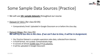 Some Sample Data Sources [Practice]
• We will use 10+ sample datasets throughout our course.
• Dataset (1~10+): [for class 02-05]
• Comparatively Small. Uploaded in Google Classroom on or before the class day.
• Dataset-Mega: [for class 05]
We will try to use this in the class. If we can’t due to time, it will be in Assignment.
• Our Practice Dataset is a sample superstore sales data, collected from internet.
• In XLSX format, not curated. Comparatively large.
• It consists of almost 10,000 rows and 21 columns.
• It will be uploaded in Google Classroom
9/2/2020 59
 
