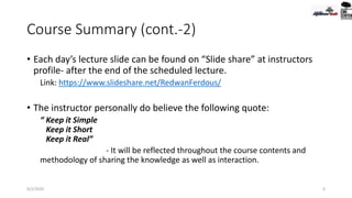 Course Summary (cont.-2)
• Each day’s lecture slide can be found on “Slide share” at instructors
profile- after the end of the scheduled lecture.
Link: https://www.slideshare.net/RedwanFerdous/
• The instructor personally do believe the following quote:
“ Keep it Simple
Keep it Short
Keep it Real”
- It will be reflected throughout the course contents and
methodology of sharing the knowledge as well as interaction.
9/2/2020 6
 
