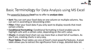 Basic Terminology for Data Analysis using MS Excel
The powerful features Excel has to offer to analyze data:
• Sort: You can sort your Excel data on one column or multiple columns. You
can sort in ascending or descending order.
• Filter: Filter your Excel data if you only want to display records that meet
certain criteria.
• Conditional Formatting: Conditional formatting in Excel enables you to
highlight cells with a certain color, depending on the cell's value.
• Charts: A simple Excel chart can say more than a sheet full of numbers. As
you'll see, creating charts is very easy.
• Pivot Tables: Pivot tables are one of Excel's most powerful features. A pivot
table allows you to extract the significance from a large, detailed data set.
9/2/2020 61
 