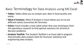 Basic Terminology for Data Analysis using MS Excel
• Tables: Tables allow you to analyze your data in Excel quickly and
easily.
• What-If Analysis: What-If Analysis in Excel allows you to try out
different values (scenarios) for formulas.
• Solver: Excel includes a tool called solver that uses techniques from
the operations research to find optimal solutions for all kind of
decision problems.
• Analysis ToolPak: The Analysis ToolPak is an Excel add-in program
that provides data analysis tools for financial, statistical and
engineering data analysis.
9/2/2020 62
 