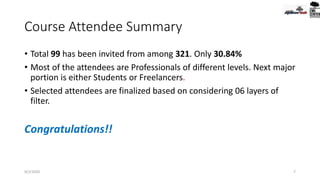 Course Attendee Summary
• Total 99 has been invited from among 321. Only 30.84%
• Most of the attendees are Professionals of different levels. Next major
portion is either Students or Freelancers.
• Selected attendees are finalized based on considering 06 layers of
filter.
Congratulations!!
9/2/2020 7
 