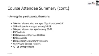 Course Attendee Summary (cont.)
• Among the participants, there are:
• 20+ Participants who are aged ‘Equal or Above 35’
• 18 Participants are aged among 20-24
• 30+ participants are aged among 25-30
• 09 Students
• 03 Government Service Holders
• 02 Journalists
• 08 Teachers/ Lecturers/ Professors
• 45+ Private Service Holders
• +/- 06 Entrepreneurs
9/2/2020 8
 