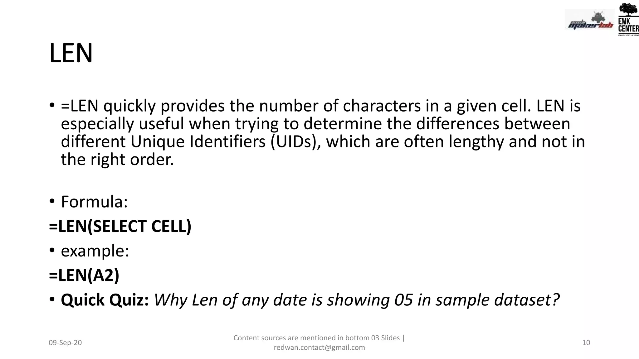LEN
• =LEN quickly provides the number of characters in a given cell. LEN is
especially useful when trying to determine the differences between
different Unique Identifiers (UIDs), which are often lengthy and not in
the right order.
• Formula:
=LEN(SELECT CELL)
• example:
=LEN(A2)
• Quick Quiz: Why Len of any date is showing 05 in sample dataset?
09-Sep-20
Content sources are mentioned in bottom 03 Slides |
redwan.contact@gmail.com
10
 