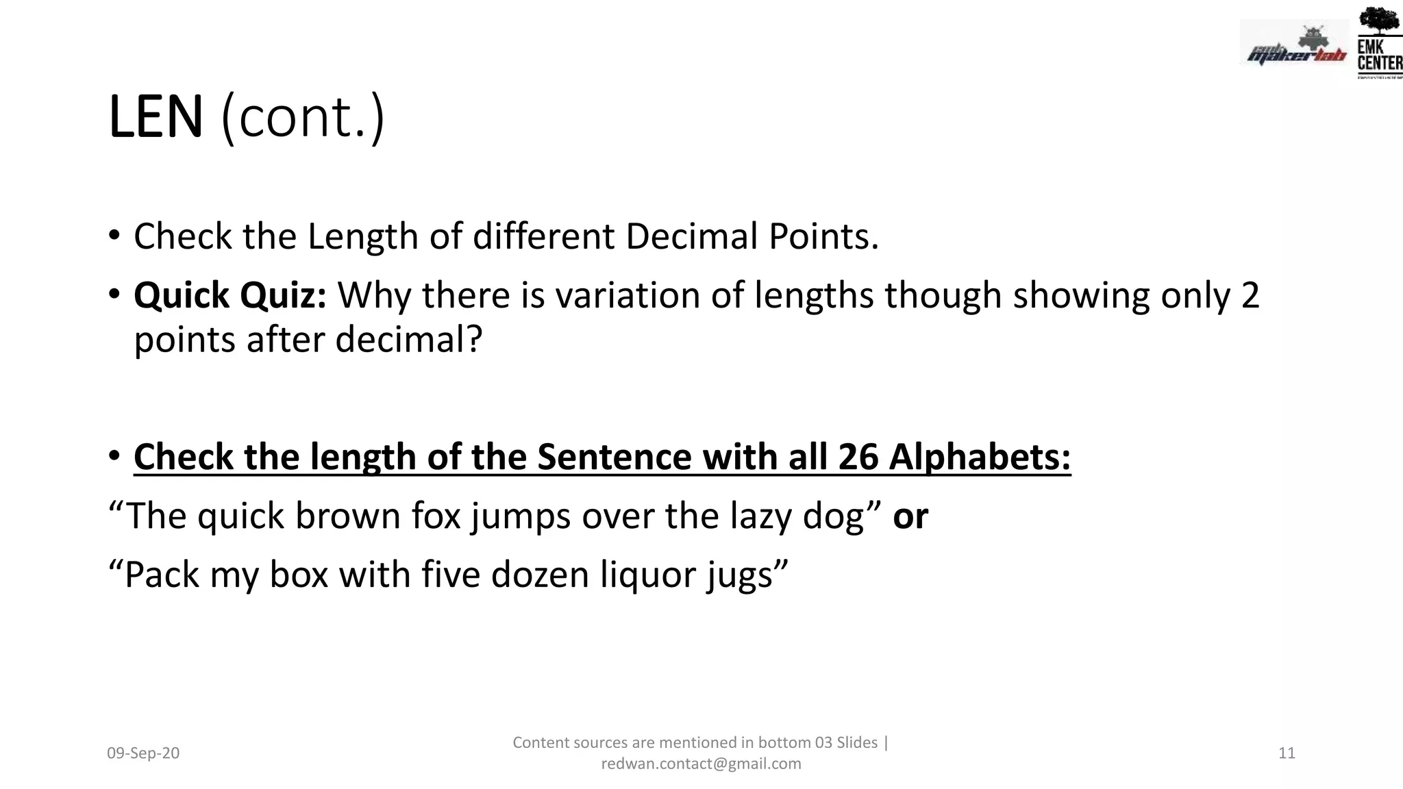 LEN (cont.)
• Check the Length of different Decimal Points.
• Quick Quiz: Why there is variation of lengths though showing only 2
points after decimal?
• Check the length of the Sentence with all 26 Alphabets:
“The quick brown fox jumps over the lazy dog” or
“Pack my box with five dozen liquor jugs”
09-Sep-20
Content sources are mentioned in bottom 03 Slides |
redwan.contact@gmail.com
11
 