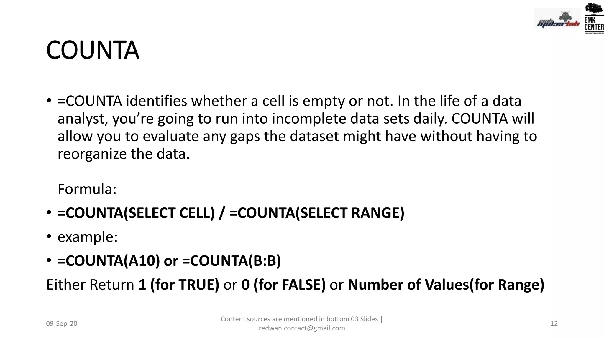 COUNTA
• =COUNTA identifies whether a cell is empty or not. In the life of a data
analyst, you’re going to run into incomplete data sets daily. COUNTA will
allow you to evaluate any gaps the dataset might have without having to
reorganize the data.
Formula:
• =COUNTA(SELECT CELL) / =COUNTA(SELECT RANGE)
• example:
• =COUNTA(A10) or =COUNTA(B:B)
Either Return 1 (for TRUE) or 0 (for FALSE) or Number of Values(for Range)
09-Sep-20
Content sources are mentioned in bottom 03 Slides |
redwan.contact@gmail.com
12
 