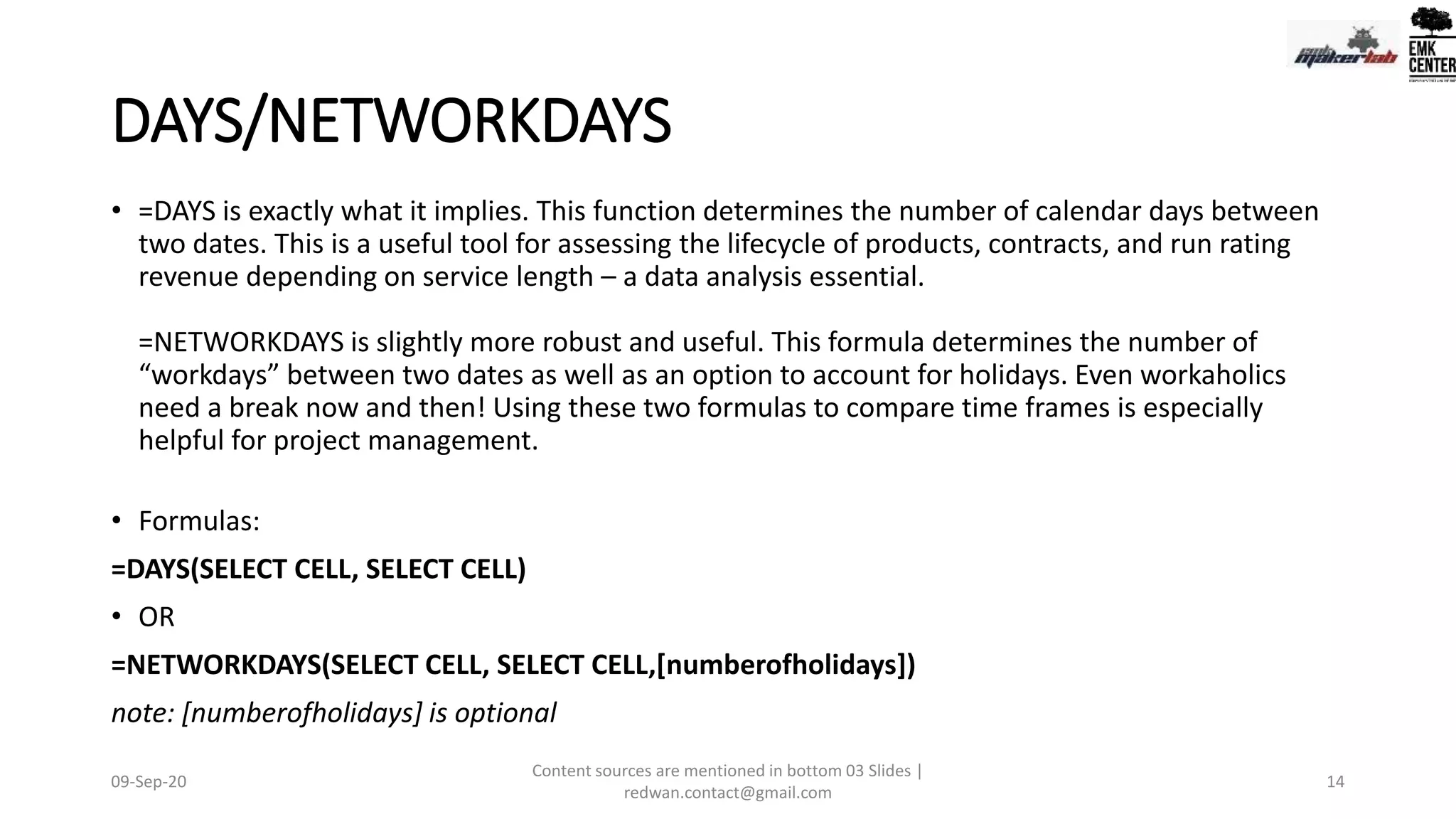 DAYS/NETWORKDAYS
• =DAYS is exactly what it implies. This function determines the number of calendar days between
two dates. This is a useful tool for assessing the lifecycle of products, contracts, and run rating
revenue depending on service length – a data analysis essential.
=NETWORKDAYS is slightly more robust and useful. This formula determines the number of
“workdays” between two dates as well as an option to account for holidays. Even workaholics
need a break now and then! Using these two formulas to compare time frames is especially
helpful for project management.
• Formulas:
=DAYS(SELECT CELL, SELECT CELL)
• OR
=NETWORKDAYS(SELECT CELL, SELECT CELL,[numberofholidays])
note: [numberofholidays] is optional
09-Sep-20
Content sources are mentioned in bottom 03 Slides |
redwan.contact@gmail.com
14
 