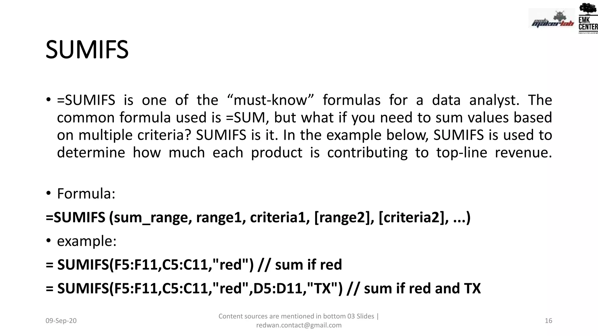 SUMIFS
• =SUMIFS is one of the “must-know” formulas for a data analyst. The
common formula used is =SUM, but what if you need to sum values based
on multiple criteria? SUMIFS is it. In the example below, SUMIFS is used to
determine how much each product is contributing to top-line revenue.
• Formula:
=SUMIFS (sum_range, range1, criteria1, [range2], [criteria2], ...)
• example:
= SUMIFS(F5:F11,C5:C11,"red") // sum if red
= SUMIFS(F5:F11,C5:C11,"red",D5:D11,"TX") // sum if red and TX
09-Sep-20
Content sources are mentioned in bottom 03 Slides |
redwan.contact@gmail.com
16
 