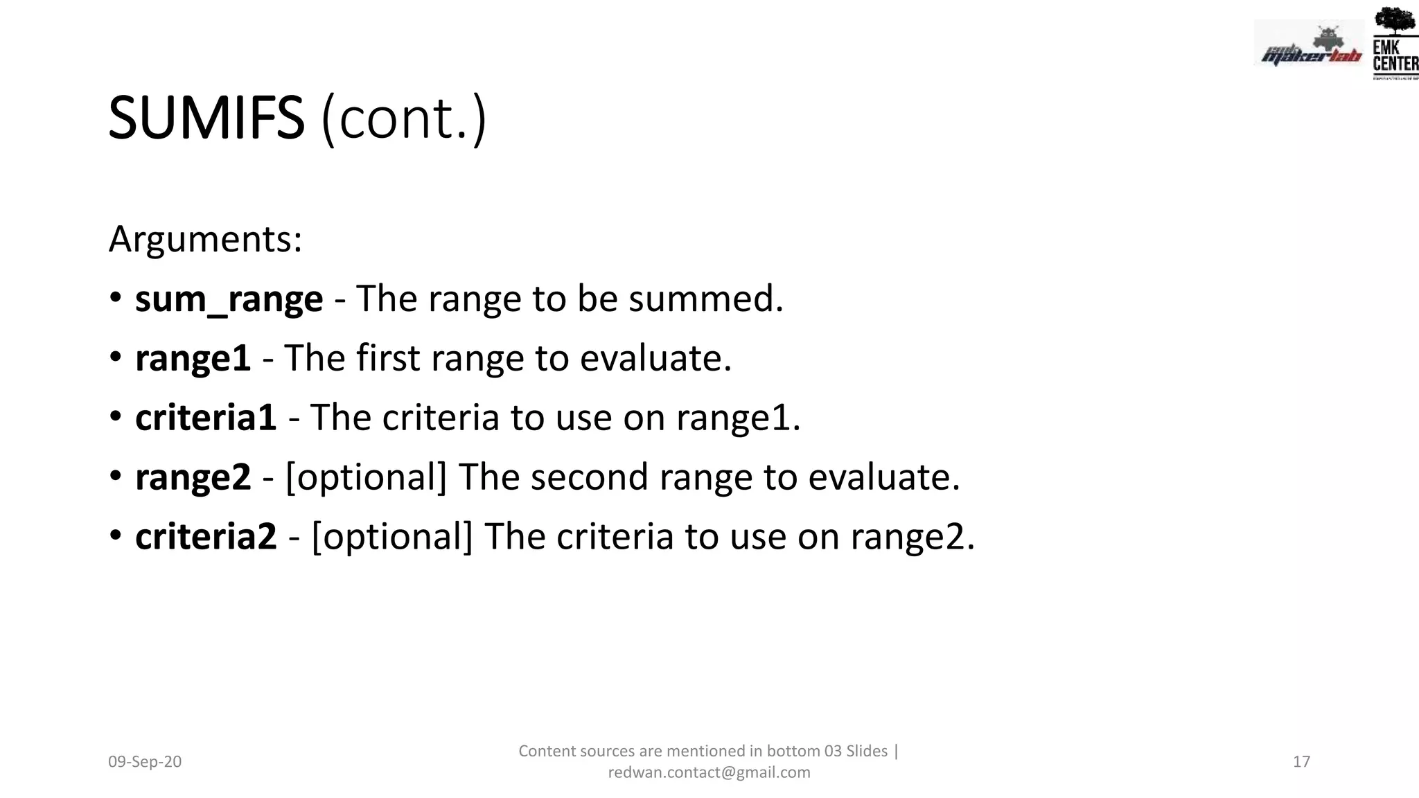 SUMIFS (cont.)
Arguments:
• sum_range - The range to be summed.
• range1 - The first range to evaluate.
• criteria1 - The criteria to use on range1.
• range2 - [optional] The second range to evaluate.
• criteria2 - [optional] The criteria to use on range2.
09-Sep-20
Content sources are mentioned in bottom 03 Slides |
redwan.contact@gmail.com
17
 
