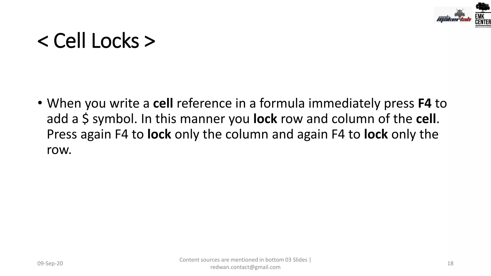 < Cell Locks >
• When you write a cell reference in a formula immediately press F4 to
add a $ symbol. In this manner you lock row and column of the cell.
Press again F4 to lock only the column and again F4 to lock only the
row.
09-Sep-20
Content sources are mentioned in bottom 03 Slides |
redwan.contact@gmail.com
18
 