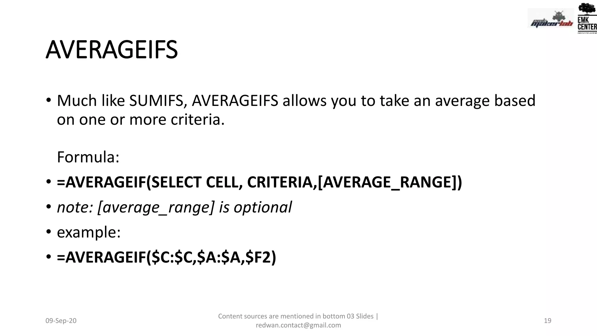 AVERAGEIFS
• Much like SUMIFS, AVERAGEIFS allows you to take an average based
on one or more criteria.
Formula:
• =AVERAGEIF(SELECT CELL, CRITERIA,[AVERAGE_RANGE])
• note: [average_range] is optional
• example:
• =AVERAGEIF($C:$C,$A:$A,$F2)
09-Sep-20
Content sources are mentioned in bottom 03 Slides |
redwan.contact@gmail.com
19
 