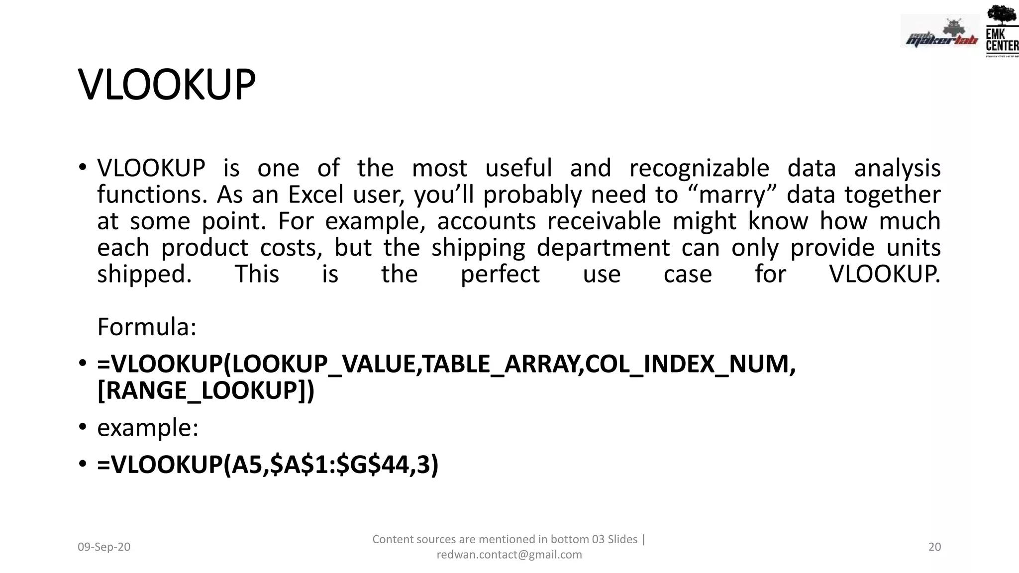 VLOOKUP
• VLOOKUP is one of the most useful and recognizable data analysis
functions. As an Excel user, you’ll probably need to “marry” data together
at some point. For example, accounts receivable might know how much
each product costs, but the shipping department can only provide units
shipped. This is the perfect use case for VLOOKUP.
Formula:
• =VLOOKUP(LOOKUP_VALUE,TABLE_ARRAY,COL_INDEX_NUM,
[RANGE_LOOKUP])
• example:
• =VLOOKUP(A5,$A$1:$G$44,3)
09-Sep-20
Content sources are mentioned in bottom 03 Slides |
redwan.contact@gmail.com
20
 