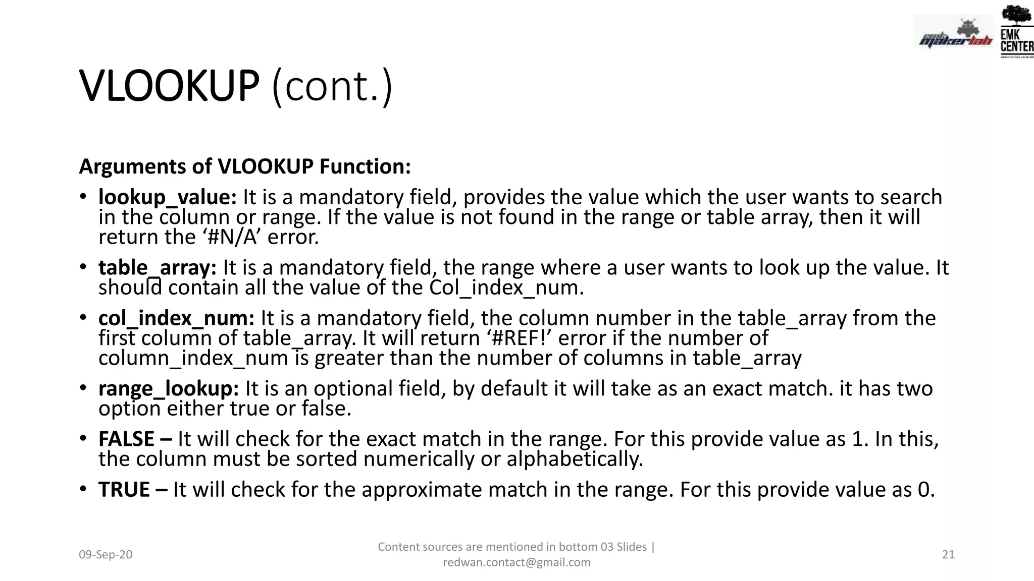 VLOOKUP (cont.)
Arguments of VLOOKUP Function:
• lookup_value: It is a mandatory field, provides the value which the user wants to search
in the column or range. If the value is not found in the range or table array, then it will
return the ‘#N/A’ error.
• table_array: It is a mandatory field, the range where a user wants to look up the value. It
should contain all the value of the Col_index_num.
• col_index_num: It is a mandatory field, the column number in the table_array from the
first column of table_array. It will return ‘#REF!’ error if the number of
column_index_num is greater than the number of columns in table_array
• range_lookup: It is an optional field, by default it will take as an exact match. it has two
option either true or false.
• FALSE – It will check for the exact match in the range. For this provide value as 1. In this,
the column must be sorted numerically or alphabetically.
• TRUE – It will check for the approximate match in the range. For this provide value as 0.
09-Sep-20
Content sources are mentioned in bottom 03 Slides |
redwan.contact@gmail.com
21
 