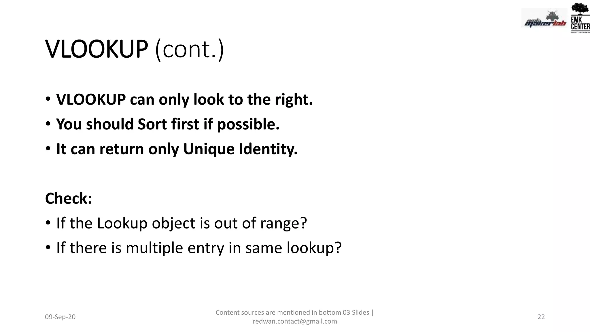 VLOOKUP (cont.)
• VLOOKUP can only look to the right.
• You should Sort first if possible.
• It can return only Unique Identity.
Check:
• If the Lookup object is out of range?
• If there is multiple entry in same lookup?
09-Sep-20
Content sources are mentioned in bottom 03 Slides |
redwan.contact@gmail.com
22
 