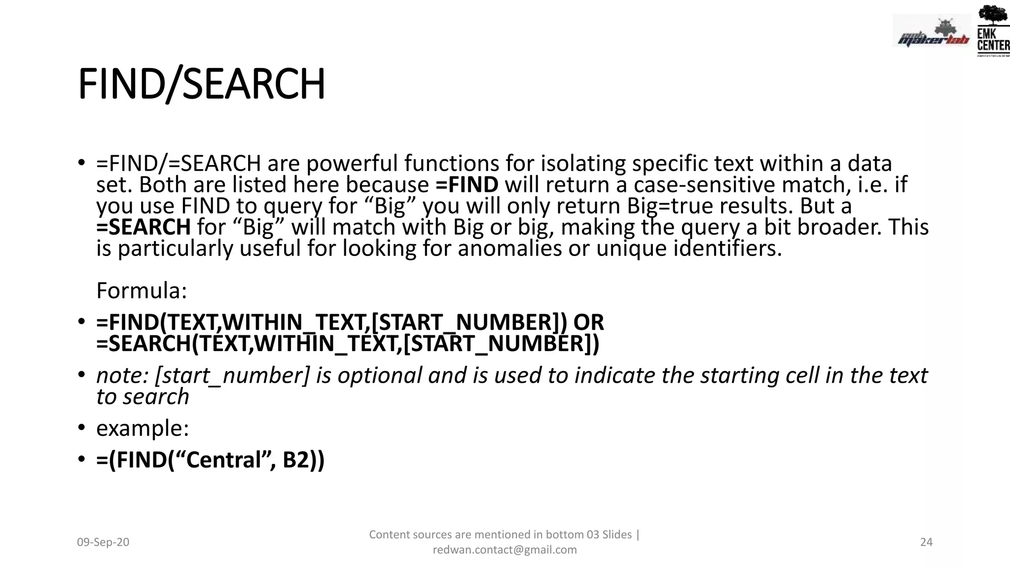 FIND/SEARCH
• =FIND/=SEARCH are powerful functions for isolating specific text within a data
set. Both are listed here because =FIND will return a case-sensitive match, i.e. if
you use FIND to query for “Big” you will only return Big=true results. But a
=SEARCH for “Big” will match with Big or big, making the query a bit broader. This
is particularly useful for looking for anomalies or unique identifiers.
Formula:
• =FIND(TEXT,WITHIN_TEXT,[START_NUMBER]) OR
=SEARCH(TEXT,WITHIN_TEXT,[START_NUMBER])
• note: [start_number] is optional and is used to indicate the starting cell in the text
to search
• example:
• =(FIND(“Central”, B2))
09-Sep-20
Content sources are mentioned in bottom 03 Slides |
redwan.contact@gmail.com
24
 