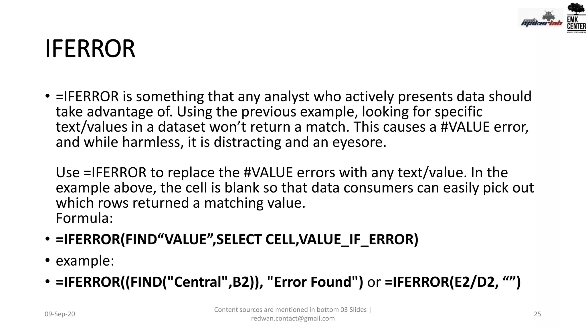 IFERROR
• =IFERROR is something that any analyst who actively presents data should
take advantage of. Using the previous example, looking for specific
text/values in a dataset won’t return a match. This causes a #VALUE error,
and while harmless, it is distracting and an eyesore.
Use =IFERROR to replace the #VALUE errors with any text/value. In the
example above, the cell is blank so that data consumers can easily pick out
which rows returned a matching value.
Formula:
• =IFERROR(FIND“VALUE”,SELECT CELL,VALUE_IF_ERROR)
• example:
• =IFERROR((FIND("Central",B2)), "Error Found") or =IFERROR(E2/D2, “”)
09-Sep-20
Content sources are mentioned in bottom 03 Slides |
redwan.contact@gmail.com
25
 