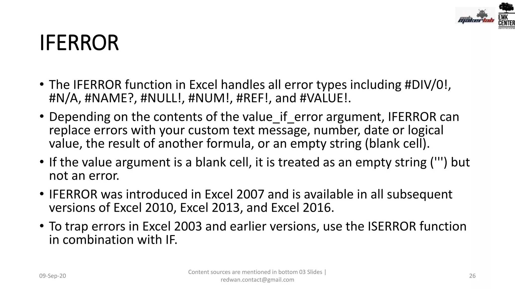 IFERROR
• The IFERROR function in Excel handles all error types including #DIV/0!,
#N/A, #NAME?, #NULL!, #NUM!, #REF!, and #VALUE!.
• Depending on the contents of the value_if_error argument, IFERROR can
replace errors with your custom text message, number, date or logical
value, the result of another formula, or an empty string (blank cell).
• If the value argument is a blank cell, it is treated as an empty string (''') but
not an error.
• IFERROR was introduced in Excel 2007 and is available in all subsequent
versions of Excel 2010, Excel 2013, and Excel 2016.
• To trap errors in Excel 2003 and earlier versions, use the ISERROR function
in combination with IF.
09-Sep-20
Content sources are mentioned in bottom 03 Slides |
redwan.contact@gmail.com
26
 
