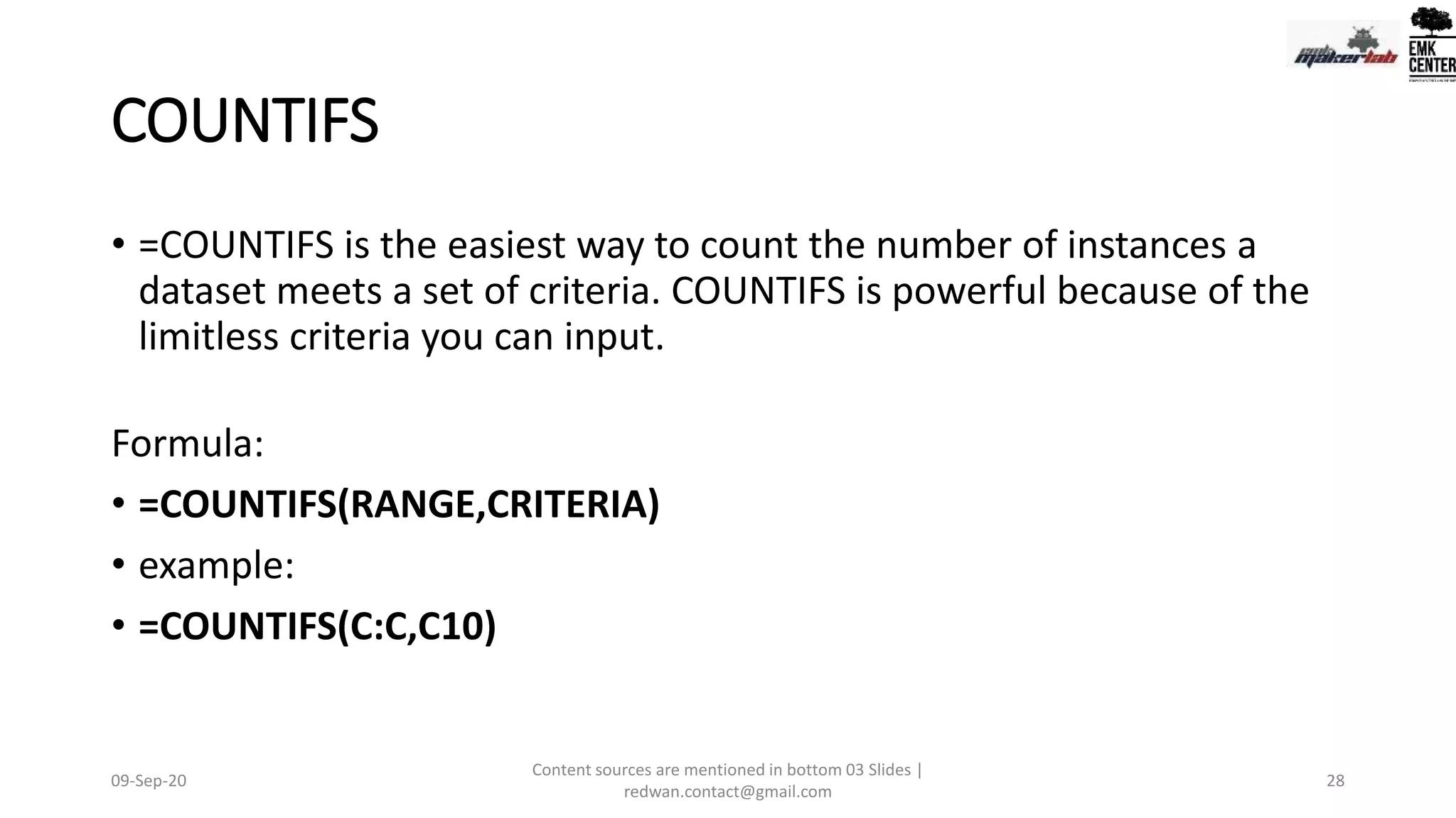 COUNTIFS
• =COUNTIFS is the easiest way to count the number of instances a
dataset meets a set of criteria. COUNTIFS is powerful because of the
limitless criteria you can input.
Formula:
• =COUNTIFS(RANGE,CRITERIA)
• example:
• =COUNTIFS(C:C,C10)
09-Sep-20
Content sources are mentioned in bottom 03 Slides |
redwan.contact@gmail.com
28
 