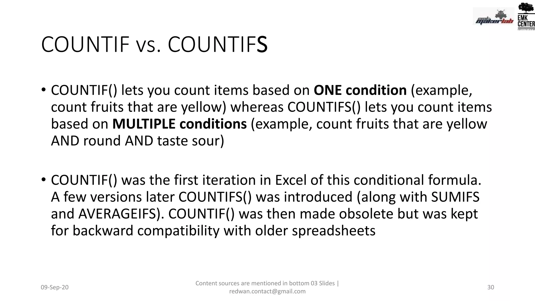 COUNTIF vs. COUNTIFS
• COUNTIF() lets you count items based on ONE condition (example,
count fruits that are yellow) whereas COUNTIFS() lets you count items
based on MULTIPLE conditions (example, count fruits that are yellow
AND round AND taste sour)
• COUNTIF() was the first iteration in Excel of this conditional formula.
A few versions later COUNTIFS() was introduced (along with SUMIFS
and AVERAGEIFS). COUNTIF() was then made obsolete but was kept
for backward compatibility with older spreadsheets
09-Sep-20
Content sources are mentioned in bottom 03 Slides |
redwan.contact@gmail.com
30
 