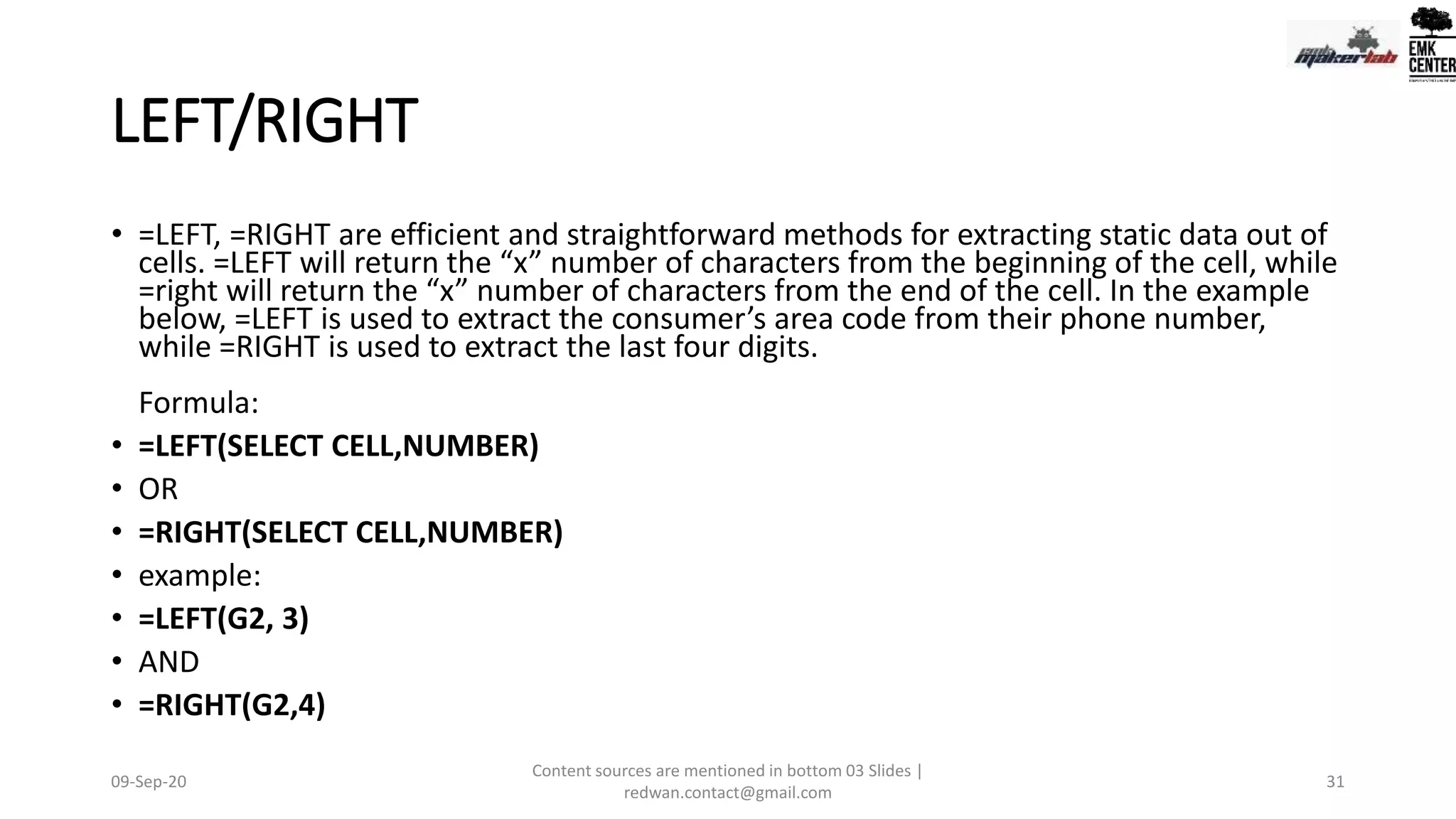 LEFT/RIGHT
• =LEFT, =RIGHT are efficient and straightforward methods for extracting static data out of
cells. =LEFT will return the “x” number of characters from the beginning of the cell, while
=right will return the “x” number of characters from the end of the cell. In the example
below, =LEFT is used to extract the consumer’s area code from their phone number,
while =RIGHT is used to extract the last four digits.
Formula:
• =LEFT(SELECT CELL,NUMBER)
• OR
• =RIGHT(SELECT CELL,NUMBER)
• example:
• =LEFT(G2, 3)
• AND
• =RIGHT(G2,4)
09-Sep-20
Content sources are mentioned in bottom 03 Slides |
redwan.contact@gmail.com
31
 