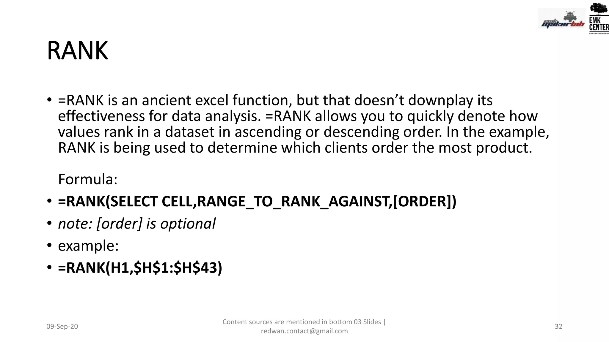 RANK
• =RANK is an ancient excel function, but that doesn’t downplay its
effectiveness for data analysis. =RANK allows you to quickly denote how
values rank in a dataset in ascending or descending order. In the example,
RANK is being used to determine which clients order the most product.
Formula:
• =RANK(SELECT CELL,RANGE_TO_RANK_AGAINST,[ORDER])
• note: [order] is optional
• example:
• =RANK(H1,$H$1:$H$43)
09-Sep-20
Content sources are mentioned in bottom 03 Slides |
redwan.contact@gmail.com
32
 