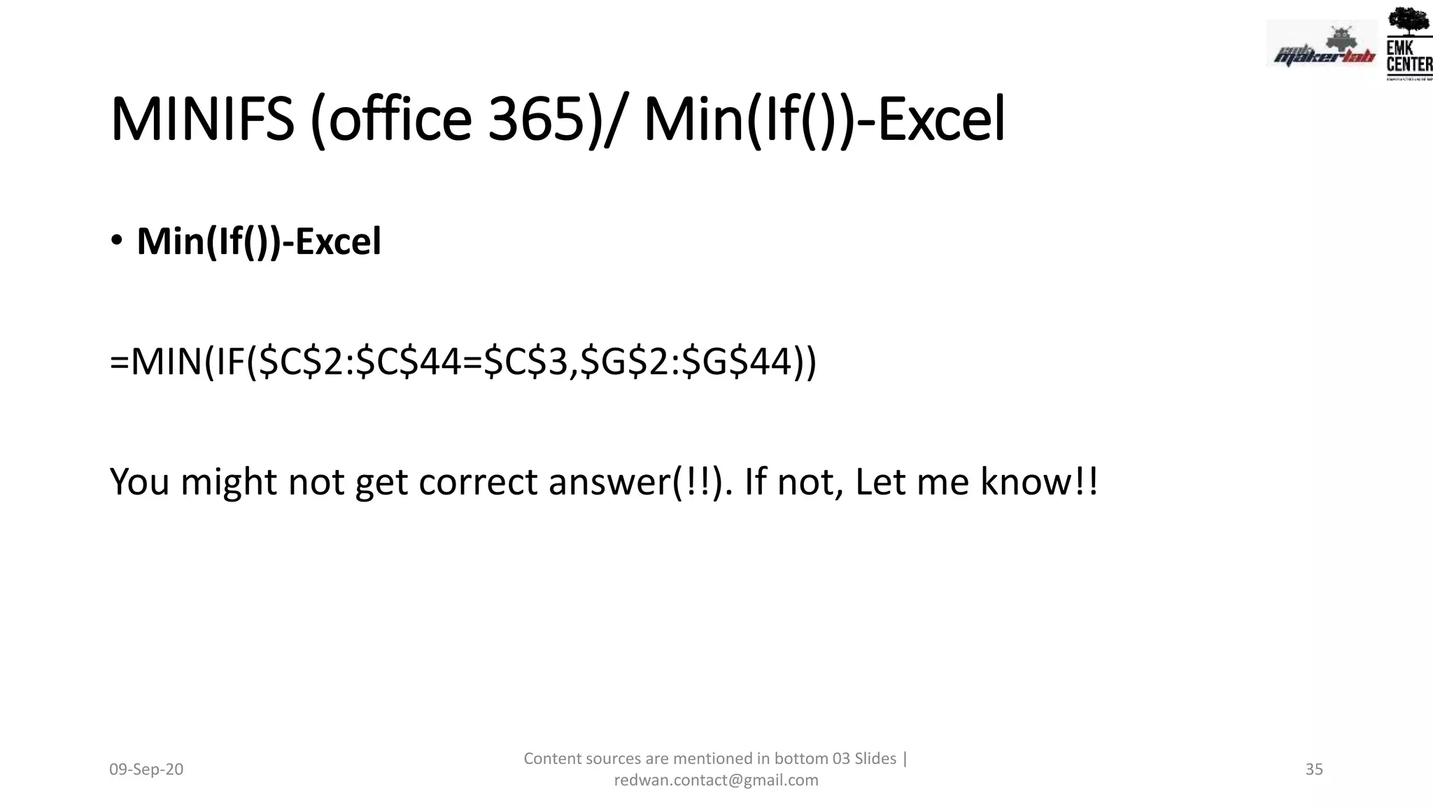 MINIFS (office 365)/ Min(If())-Excel
• Min(If())-Excel
=MIN(IF($C$2:$C$44=$C$3,$G$2:$G$44))
You might not get correct answer(!!). If not, Let me know!!
09-Sep-20
Content sources are mentioned in bottom 03 Slides |
redwan.contact@gmail.com
35
 