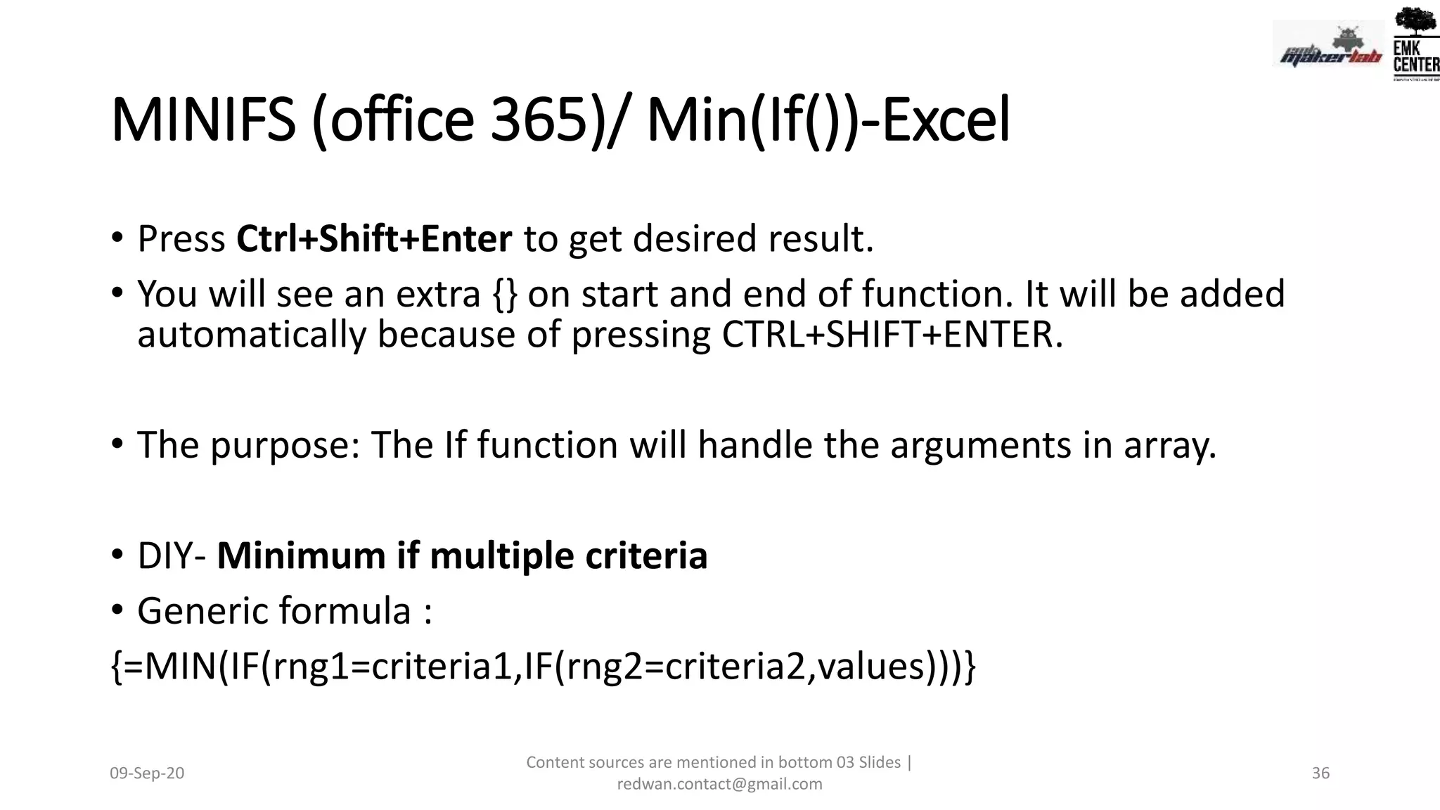MINIFS (office 365)/ Min(If())-Excel
• Press Ctrl+Shift+Enter to get desired result.
• You will see an extra {} on start and end of function. It will be added
automatically because of pressing CTRL+SHIFT+ENTER.
• The purpose: The If function will handle the arguments in array.
• DIY- Minimum if multiple criteria
• Generic formula :
{=MIN(IF(rng1=criteria1,IF(rng2=criteria2,values)))}
09-Sep-20
Content sources are mentioned in bottom 03 Slides |
redwan.contact@gmail.com
36
 