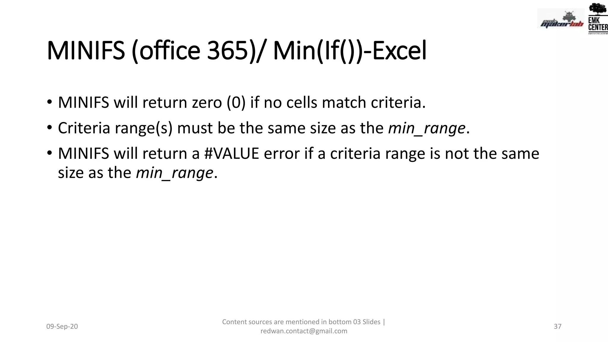MINIFS (office 365)/ Min(If())-Excel
• MINIFS will return zero (0) if no cells match criteria.
• Criteria range(s) must be the same size as the min_range.
• MINIFS will return a #VALUE error if a criteria range is not the same
size as the min_range.
09-Sep-20
Content sources are mentioned in bottom 03 Slides |
redwan.contact@gmail.com
37
 