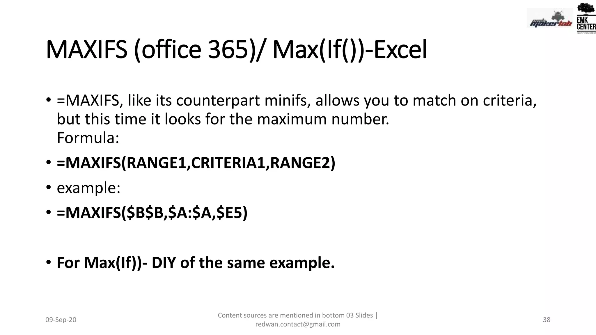 MAXIFS (office 365)/ Max(If())-Excel
• =MAXIFS, like its counterpart minifs, allows you to match on criteria,
but this time it looks for the maximum number.
Formula:
• =MAXIFS(RANGE1,CRITERIA1,RANGE2)
• example:
• =MAXIFS($B$B,$A:$A,$E5)
• For Max(If))- DIY of the same example.
09-Sep-20
Content sources are mentioned in bottom 03 Slides |
redwan.contact@gmail.com
38
 