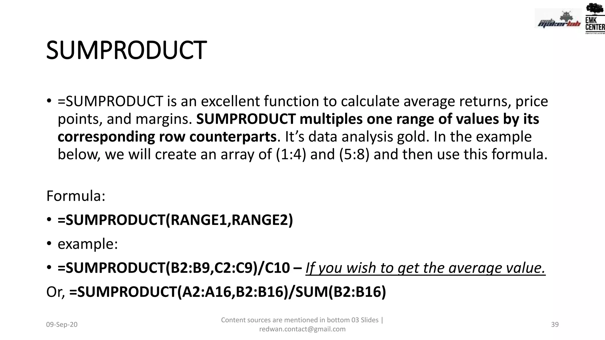 SUMPRODUCT
• =SUMPRODUCT is an excellent function to calculate average returns, price
points, and margins. SUMPRODUCT multiples one range of values by its
corresponding row counterparts. It’s data analysis gold. In the example
below, we will create an array of (1:4) and (5:8) and then use this formula.
Formula:
• =SUMPRODUCT(RANGE1,RANGE2)
• example:
• =SUMPRODUCT(B2:B9,C2:C9)/C10 – If you wish to get the average value.
Or, =SUMPRODUCT(A2:A16,B2:B16)/SUM(B2:B16)
09-Sep-20
Content sources are mentioned in bottom 03 Slides |
redwan.contact@gmail.com
39
 