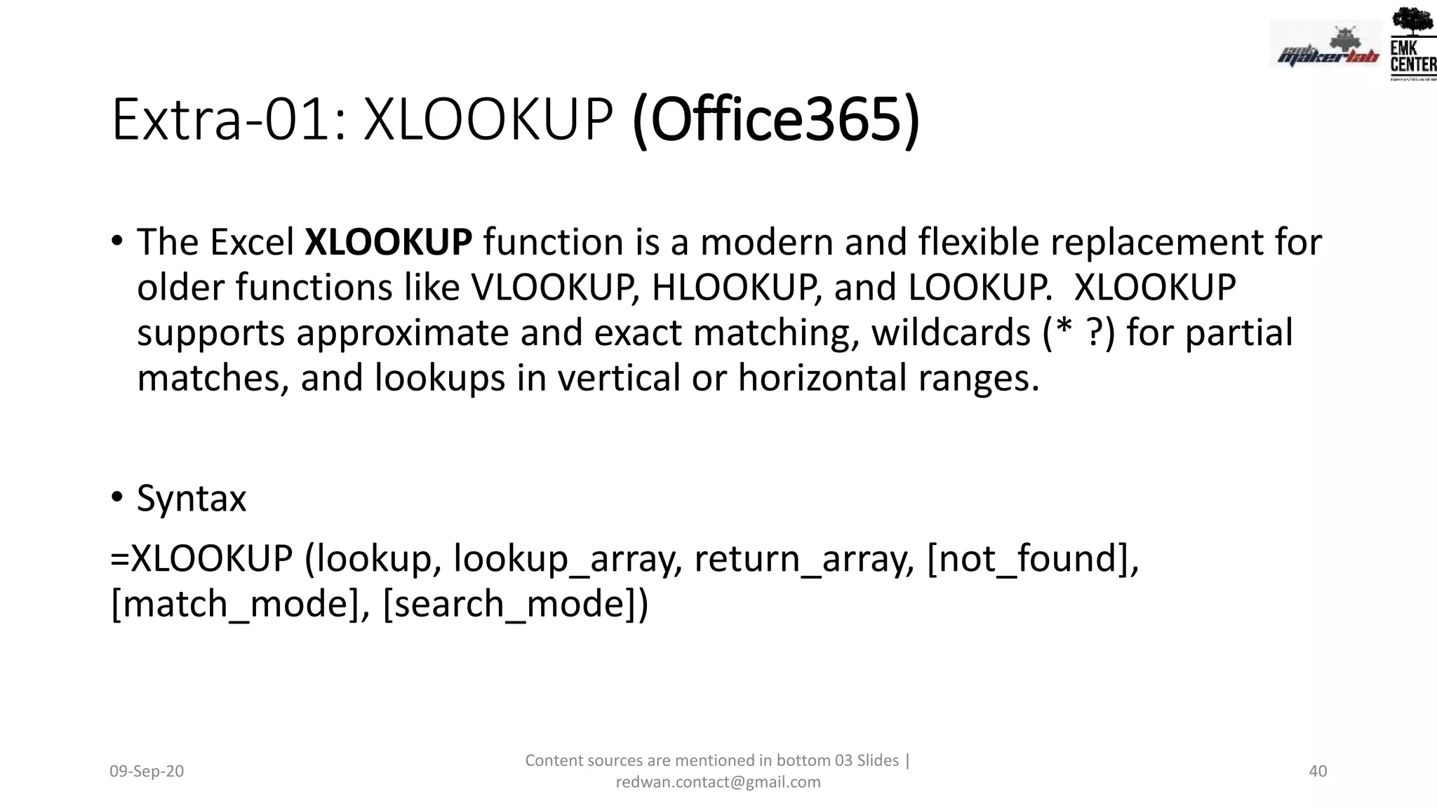 Extra-01: XLOOKUP (Office365)
• The Excel XLOOKUP function is a modern and flexible replacement for
older functions like VLOOKUP, HLOOKUP, and LOOKUP. XLOOKUP
supports approximate and exact matching, wildcards (* ?) for partial
matches, and lookups in vertical or horizontal ranges.
• Syntax
=XLOOKUP (lookup, lookup_array, return_array, [not_found],
[match_mode], [search_mode])
09-Sep-20
Content sources are mentioned in bottom 03 Slides |
redwan.contact@gmail.com
40
 