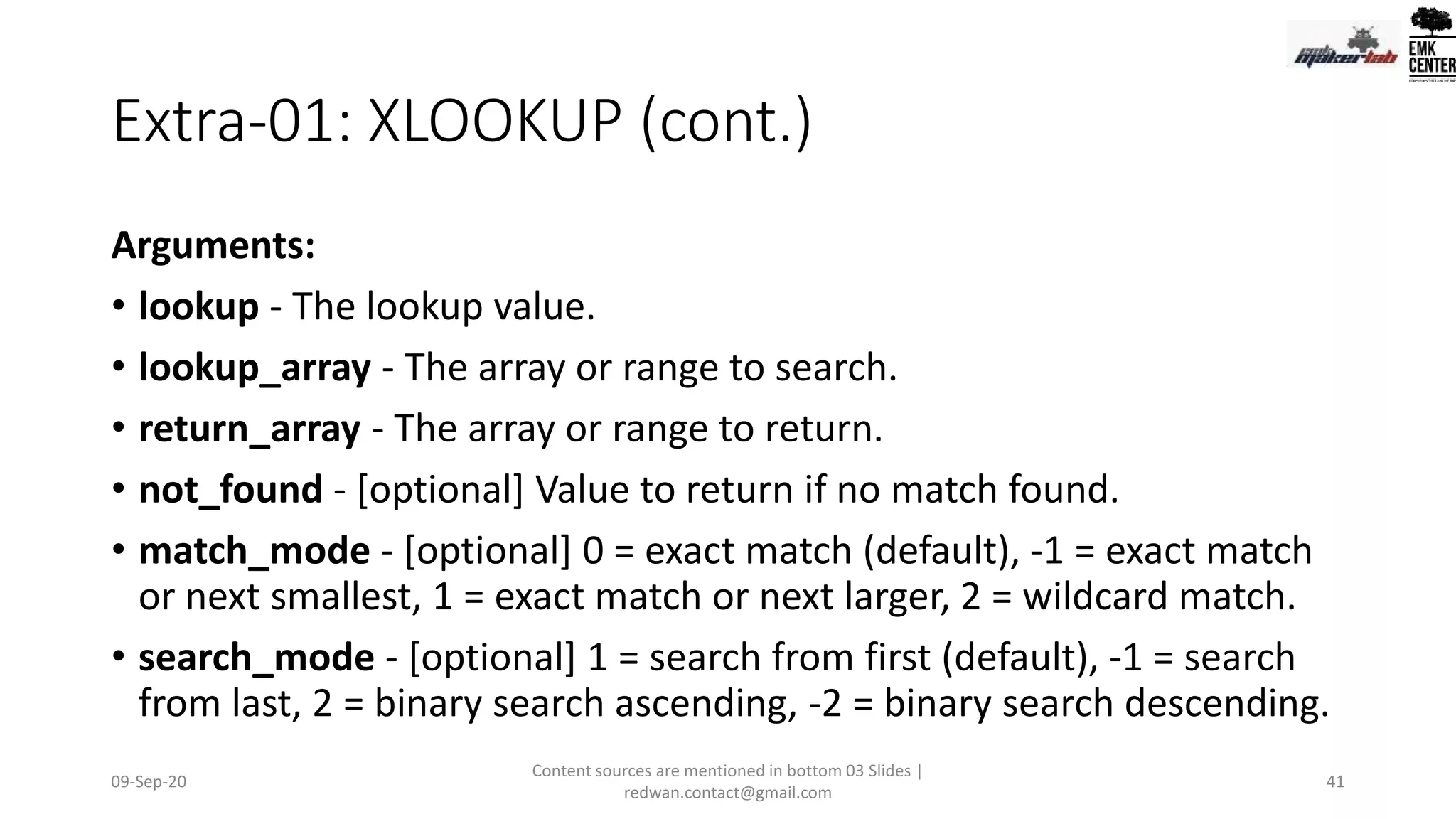 Extra-01: XLOOKUP (cont.)
Arguments:
• lookup - The lookup value.
• lookup_array - The array or range to search.
• return_array - The array or range to return.
• not_found - [optional] Value to return if no match found.
• match_mode - [optional] 0 = exact match (default), -1 = exact match
or next smallest, 1 = exact match or next larger, 2 = wildcard match.
• search_mode - [optional] 1 = search from first (default), -1 = search
from last, 2 = binary search ascending, -2 = binary search descending.
09-Sep-20
Content sources are mentioned in bottom 03 Slides |
redwan.contact@gmail.com
41
 