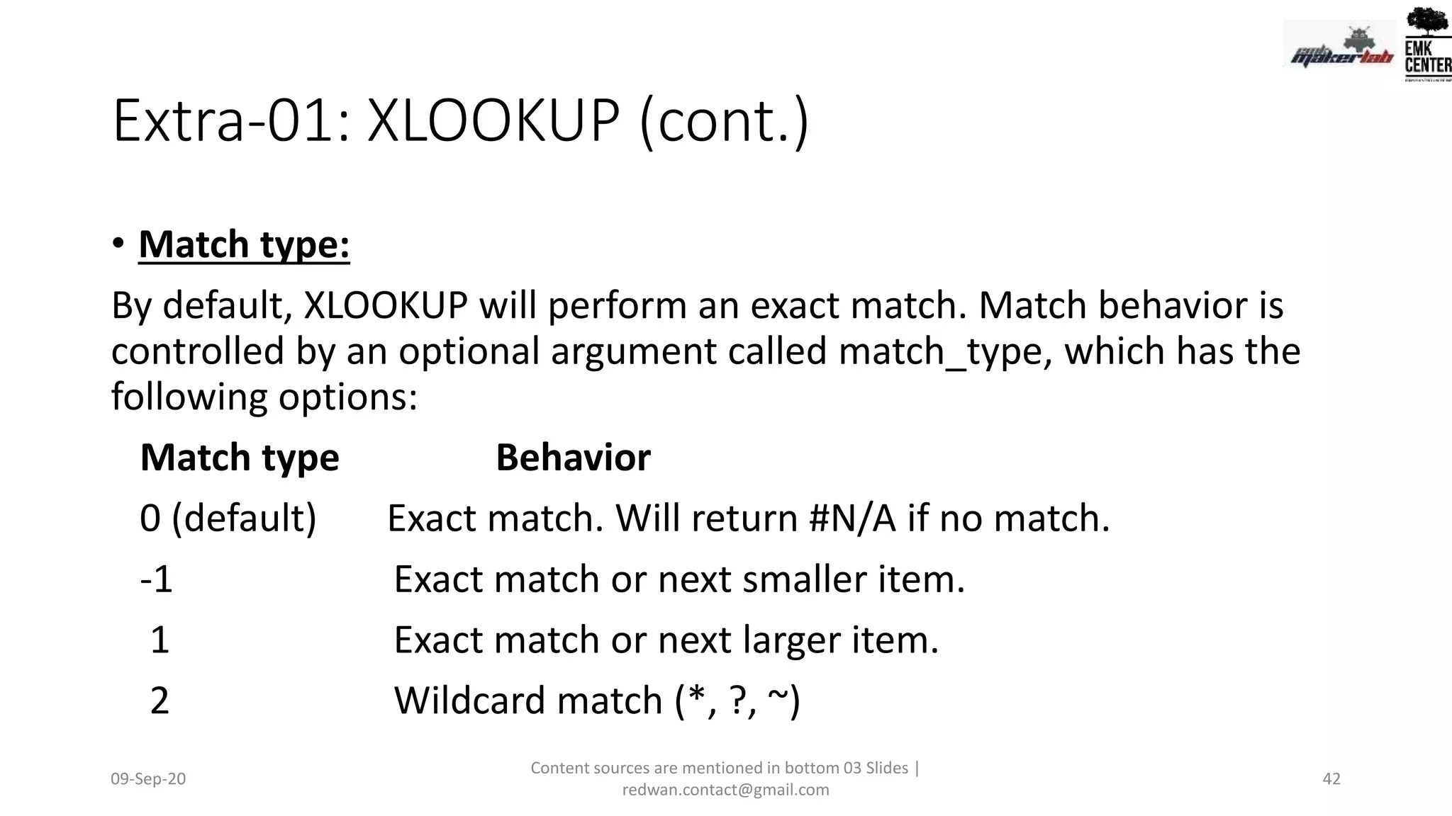 Extra-01: XLOOKUP (cont.)
• Match type:
By default, XLOOKUP will perform an exact match. Match behavior is
controlled by an optional argument called match_type, which has the
following options:
Match type Behavior
0 (default) Exact match. Will return #N/A if no match.
-1 Exact match or next smaller item.
1 Exact match or next larger item.
2 Wildcard match (*, ?, ~)
09-Sep-20
Content sources are mentioned in bottom 03 Slides |
redwan.contact@gmail.com
42
 
