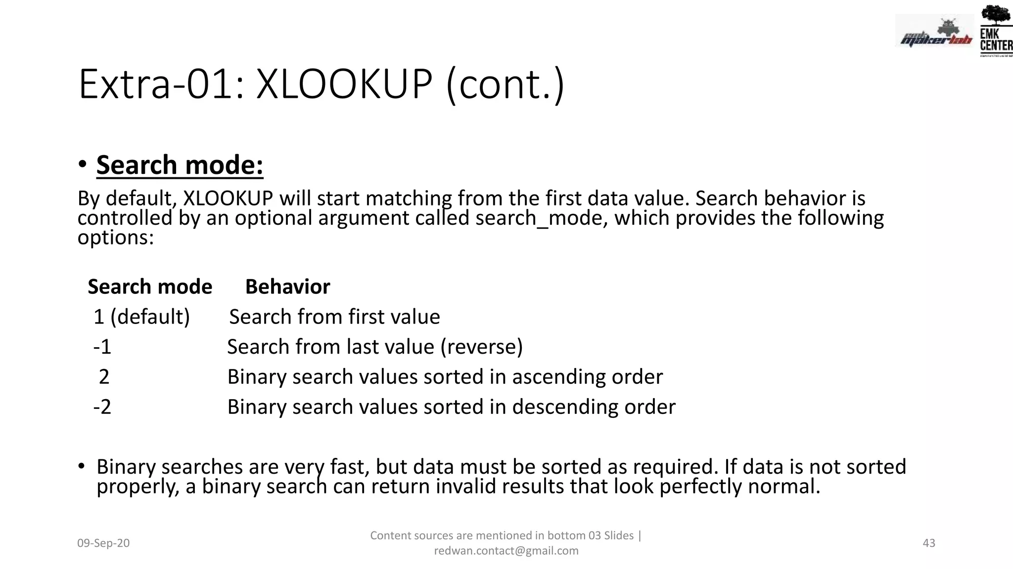 Extra-01: XLOOKUP (cont.)
• Search mode:
By default, XLOOKUP will start matching from the first data value. Search behavior is
controlled by an optional argument called search_mode, which provides the following
options:
Search mode Behavior
1 (default) Search from first value
-1 Search from last value (reverse)
2 Binary search values sorted in ascending order
-2 Binary search values sorted in descending order
• Binary searches are very fast, but data must be sorted as required. If data is not sorted
properly, a binary search can return invalid results that look perfectly normal.
09-Sep-20
Content sources are mentioned in bottom 03 Slides |
redwan.contact@gmail.com
43
 