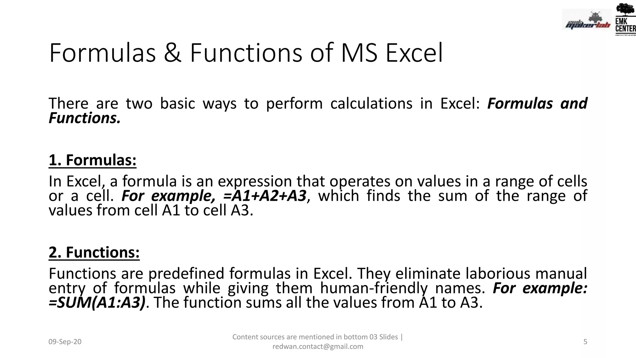 Formulas & Functions of MS Excel
There are two basic ways to perform calculations in Excel: Formulas and
Functions.
1. Formulas:
In Excel, a formula is an expression that operates on values in a range of cells
or a cell. For example, =A1+A2+A3, which finds the sum of the range of
values from cell A1 to cell A3.
2. Functions:
Functions are predefined formulas in Excel. They eliminate laborious manual
entry of formulas while giving them human-friendly names. For example:
=SUM(A1:A3). The function sums all the values from A1 to A3.
09-Sep-20
Content sources are mentioned in bottom 03 Slides |
redwan.contact@gmail.com
5
 