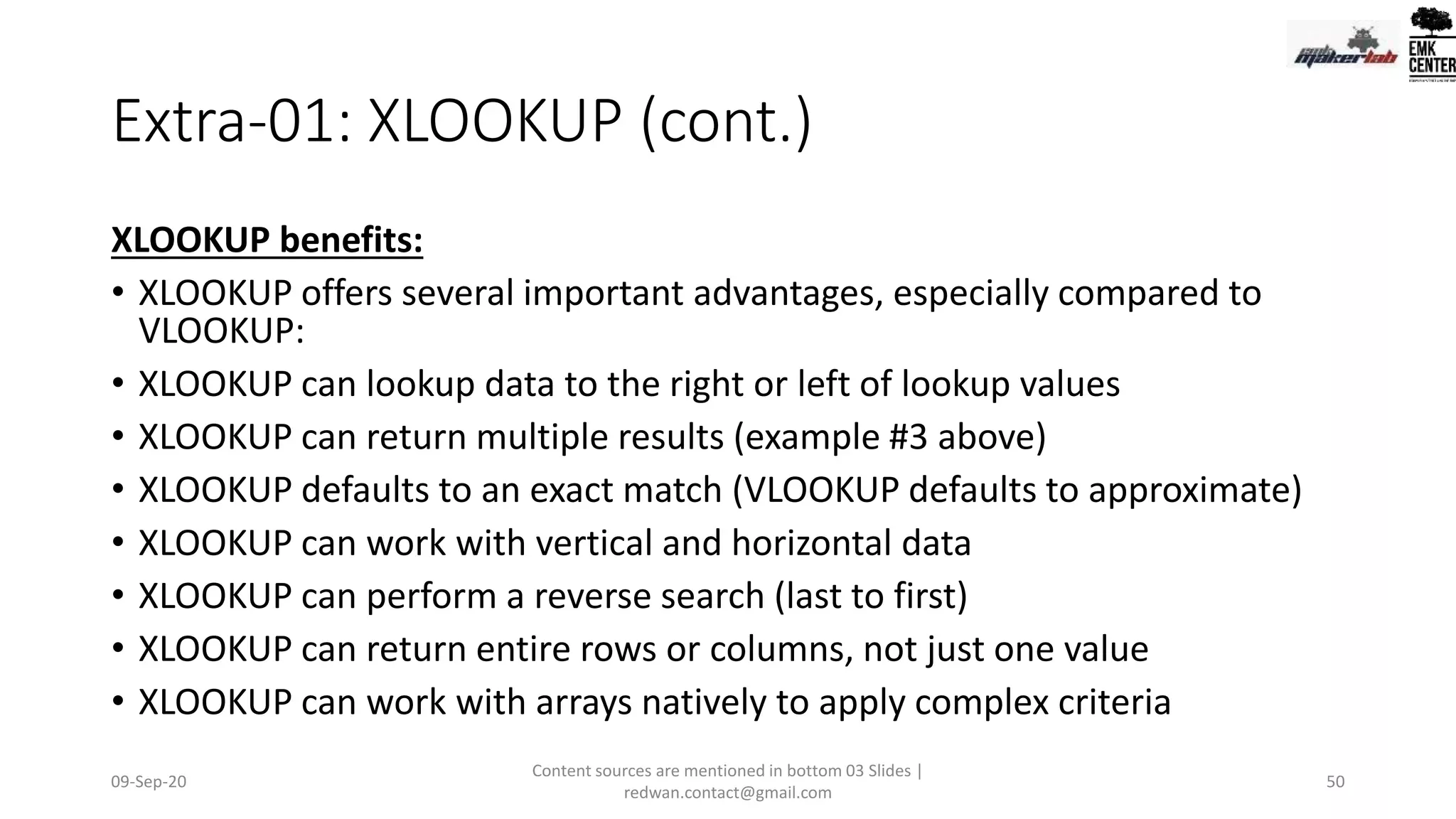 Extra-01: XLOOKUP (cont.)
XLOOKUP benefits:
• XLOOKUP offers several important advantages, especially compared to
VLOOKUP:
• XLOOKUP can lookup data to the right or left of lookup values
• XLOOKUP can return multiple results (example #3 above)
• XLOOKUP defaults to an exact match (VLOOKUP defaults to approximate)
• XLOOKUP can work with vertical and horizontal data
• XLOOKUP can perform a reverse search (last to first)
• XLOOKUP can return entire rows or columns, not just one value
• XLOOKUP can work with arrays natively to apply complex criteria
09-Sep-20
Content sources are mentioned in bottom 03 Slides |
redwan.contact@gmail.com
50
 