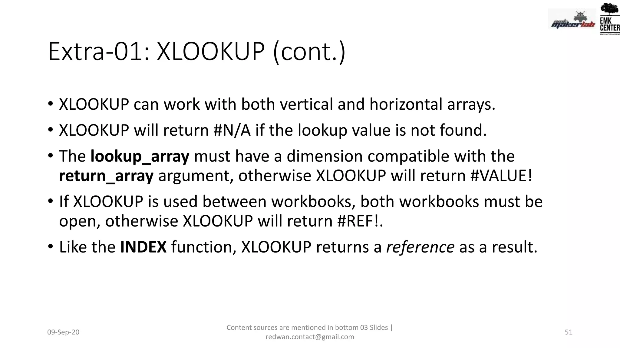 Extra-01: XLOOKUP (cont.)
• XLOOKUP can work with both vertical and horizontal arrays.
• XLOOKUP will return #N/A if the lookup value is not found.
• The lookup_array must have a dimension compatible with the
return_array argument, otherwise XLOOKUP will return #VALUE!
• If XLOOKUP is used between workbooks, both workbooks must be
open, otherwise XLOOKUP will return #REF!.
• Like the INDEX function, XLOOKUP returns a reference as a result.
09-Sep-20
Content sources are mentioned in bottom 03 Slides |
redwan.contact@gmail.com
51
 