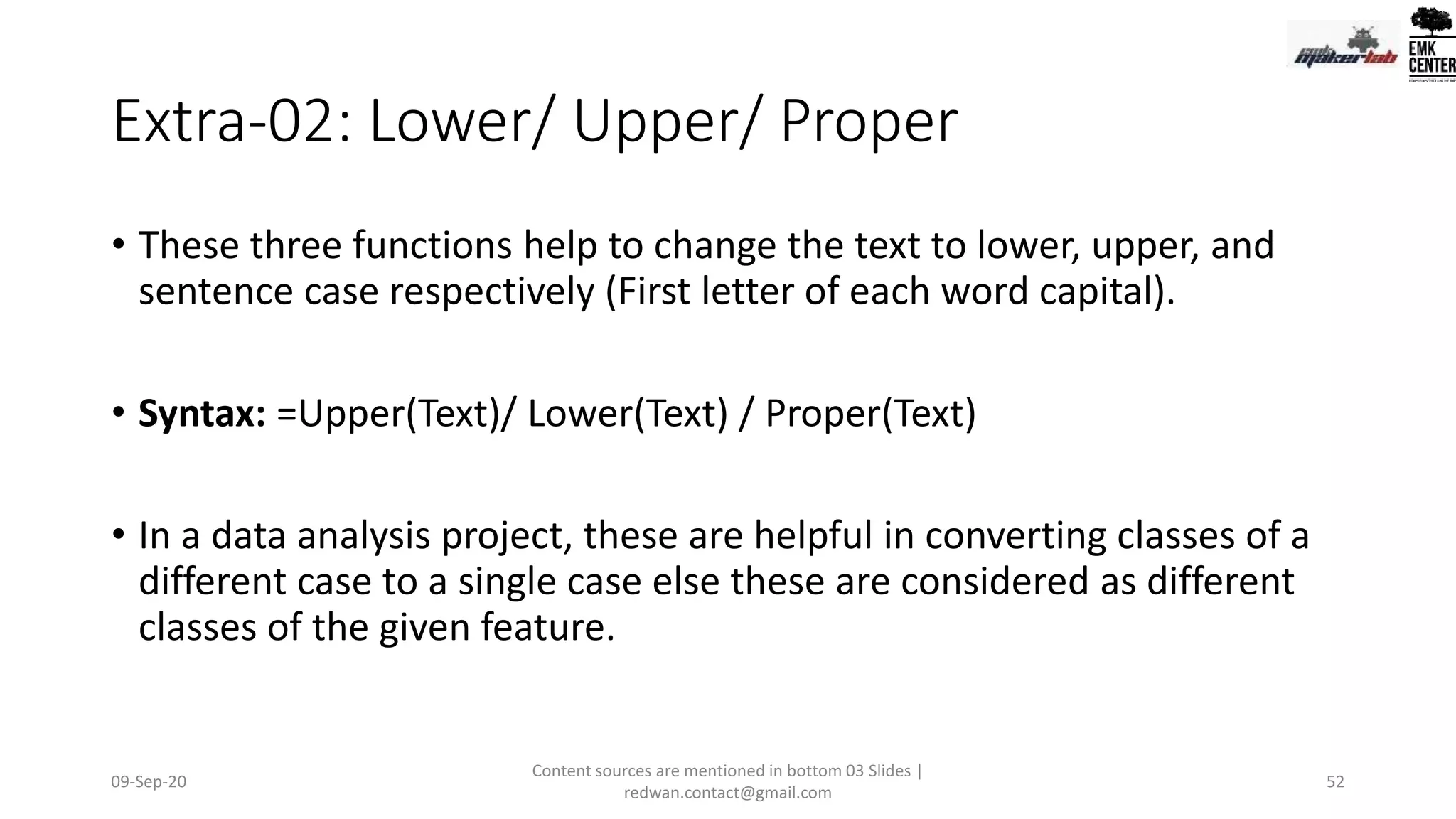 Extra-02: Lower/ Upper/ Proper
• These three functions help to change the text to lower, upper, and
sentence case respectively (First letter of each word capital).
• Syntax: =Upper(Text)/ Lower(Text) / Proper(Text)
• In a data analysis project, these are helpful in converting classes of a
different case to a single case else these are considered as different
classes of the given feature.
09-Sep-20
Content sources are mentioned in bottom 03 Slides |
redwan.contact@gmail.com
52
 